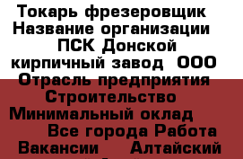 Токарь-фрезеровщик › Название организации ­ ПСК Донской кирпичный завод, ООО › Отрасль предприятия ­ Строительство › Минимальный оклад ­ 20 000 - Все города Работа » Вакансии   . Алтайский край,Алейск г.